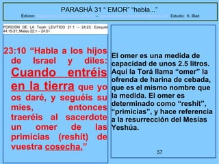 57
PARASHÁ 31 “ EMOR” “habla...”
Edicion: Regresando a las Raices de la Fe – regresandoalasraicesdelafe@gmail.com Estudio: K. Blad
23:10 “Habla a los hijos
de Israel y diles:
Cuando entréis
en la tierra que yo
os daré, y seguéis su
mies, entonces
traeréis al sacerdote
un omer de las
primicias (reshít) de
vuestra cosecha.”
PORCIÓN DE LA Torah LEVíTICO 21:1 – 24:23; Ezequiel
44:15-31; Mateo 22:1 – 24:51
El omer es una medida de
capacidad de unos 2.5 litros.
Aquí la Torá llama “omer” la
ofrenda de harina de cebada,
que es el mismo nombre que
la medida. El omer es
determinado como “reshít”,
“primicias”, y hace referencia
a la resurrección del Mesías
Yeshúa.
 