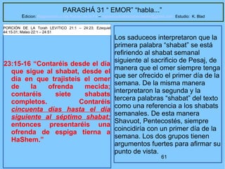 61
PARASHÁ 31 “ EMOR” “habla...”
Edicion: Regresando a las Raices de la Fe – regresandoalasraicesdelafe@gmail.com Estudio: K. Blad
23:15-16 “Contaréis desde el día
que sigue al shabat, desde el
día en que trajisteis el omer
de la ofrenda mecida;
contaréis siete shabats
completos. Contaréis
cincuenta días hasta el día
siguiente al séptimo shabat;
entonces presentaréis una
ofrenda de espiga tierna a
HaShem.”
PORCIÓN DE LA Torah LEVíTICO 21:1 – 24:23; Ezequiel
44:15-31; Mateo 22:1 – 24:51
Los saduceos interpretaron que la
primera palabra “shabat” se está
refiriendo al shabat semanal
siguiente al sacrificio de Pesaj, de
manera que el omer siempre tenga
que ser ofrecido el primer día de la
semana. De la misma manera
interpretaron la segunda y la
tercera palabras “shabat” del texto
como una referencia a los shabats
semanales. De esta manera
Shavuot, Pentecostés, siempre
coincidiría con un primer día de la
semana. Los dos grupos tienen
argumentos fuertes para afirmar su
punto de vista.
 