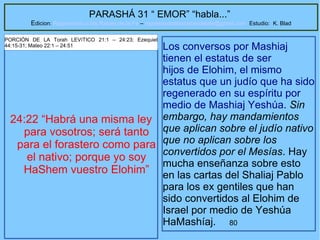 80
PARASHÁ 31 “ EMOR” “habla...”
Edicion: Regresando a las Raices de la Fe – regresandoalasraicesdelafe@gmail.com Estudio: K. Blad
24:22 “Habrá una misma ley
para vosotros; será tanto
para el forastero como para
el nativo; porque yo soy
HaShem vuestro Elohim”
PORCIÓN DE LA Torah LEVíTICO 21:1 – 24:23; Ezequiel
44:15-31; Mateo 22:1 – 24:51 Los conversos por Mashiaj
tienen el estatus de ser
hijos de Elohim, el mismo
estatus que un judío que ha sido
regenerado en su espíritu por
medio de Mashiaj Yeshúa. Sin
embargo, hay mandamientos
que aplican sobre el judío nativo
que no aplican sobre los
convertidos por el Mesías. Hay
mucha enseñanza sobre esto
en las cartas del Shaliaj Pablo
para los ex gentiles que han
sido convertidos al Elohim de
Israel por medio de Yeshúa
HaMashíaj.
 