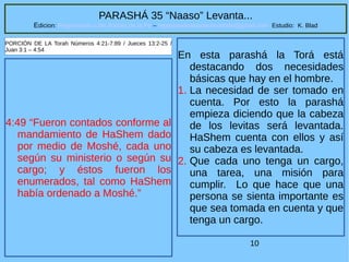 10
PARASHÁ 35 “Naaso” Levanta...
Edicion: Regresando a las Raices de la Fe – regresandoalasraicesdelafe@gmail.com Estudio: K. Blad
4:49 “Fueron contados conforme al
mandamiento de HaShem dado
por medio de Moshé, cada uno
según su ministerio o según su
cargo; y éstos fueron los
enumerados, tal como HaShem
había ordenado a Moshé.”
PORCIÓN DE LA Torah Números 4:21-7:89 / Jueces 13:2-25 /
Juan 3:1 – 4:54
En esta parashá la Torá está
destacando dos necesidades
básicas que hay en el hombre.
1. La necesidad de ser tomado en
cuenta. Por esto la parashá
empieza diciendo que la cabeza
de los levitas será levantada.
HaShem cuenta con ellos y así
su cabeza es levantada.
2. Que cada uno tenga un cargo,
una tarea, una misión para
cumplir. Lo que hace que una
persona se sienta importante es
que sea tomada en cuenta y que
tenga un cargo.
 