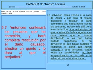17
PARASHÁ 35 “Naaso” Levanta...
Edicion: Regresando a las Raices de la Fe – regresandoalasraicesdelafe@gmail.com Estudio: K. Blad
5:7 ”entonces confesará
los pecados que ha
cometido, y hará
completa restitución por
el daño causado,
añadirá un quinto y lo
dará al que él
perjudicó.”
PORCIÓN DE LA Torah Números 4:21-7:89 / Jueces 13:2-25 /
Juan 3:1 – 4:54
La salvación había venido a la casa
de Zakai y por esto él estaba
dispuesto a restituir el daño
económico que había hecho contra
las personas, incluso más allá de la
letra de la Torá. Las evidencias de
que la salvación había legado a su
casa fueron que él estaba
devolviendo a los que había
hurtado engañando. Si no
devuelves lo que hayas hurtado y
restituyes el daño que hayas
causado a otras personas, según
todas tus posibilidades, no hay
arrepentimiento en tu vida y la
salvación no te ha alcanzado.
 