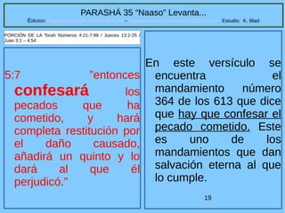 19
PARASHÁ 35 “Naaso” Levanta...
Edicion: Regresando a las Raices de la Fe – regresandoalasraicesdelafe@gmail.com Estudio: K. Blad
5:7 ”entonces
confesará los
pecados que ha
cometido, y hará
completa restitución por
el daño causado,
añadirá un quinto y lo
dará al que él
perjudicó.”
PORCIÓN DE LA Torah Números 4:21-7:89 / Jueces 13:2-25 /
Juan 3:1 – 4:54
En este versículo se
encuentra el
mandamiento número
364 de los 613 que dice
que hay que confesar el
pecado cometido. Este
es uno de los
mandamientos que dan
salvación eterna al que
lo cumple.
 