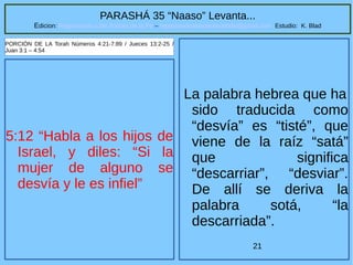 21
PARASHÁ 35 “Naaso” Levanta...
Edicion: Regresando a las Raices de la Fe – regresandoalasraicesdelafe@gmail.com Estudio: K. Blad
5:12 “Habla a los hijos de
Israel, y diles: “Si la
mujer de alguno se
desvía y le es infiel”
PORCIÓN DE LA Torah Números 4:21-7:89 / Jueces 13:2-25 /
Juan 3:1 – 4:54
La palabra hebrea que ha
sido traducida como
“desvía” es “tisté”, que
viene de la raíz “satá”
que significa
“descarriar”, “desviar”.
De allí se deriva la
palabra sotá, “la
descarriada”.
 