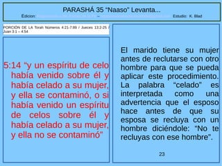 23
PARASHÁ 35 “Naaso” Levanta...
Edicion: Regresando a las Raices de la Fe – regresandoalasraicesdelafe@gmail.com Estudio: K. Blad
5:14 “y un espíritu de celo
había venido sobre él y
había celado a su mujer,
y ella se contaminó, o si
había venido un espíritu
de celos sobre él y
había celado a su mujer,
y ella no se contaminó”
PORCIÓN DE LA Torah Números 4:21-7:89 / Jueces 13:2-25 /
Juan 3:1 – 4:54
El marido tiene su mujer
antes de reclutarse con otro
hombre para que se pueda
aplicar este procedimiento.
La palabra “celado” es
interpretada como una
advertencia que el esposo
hace antes de que su
esposa se recluya con un
hombre diciéndole: “No te
recluyas con ese hombre”.
 