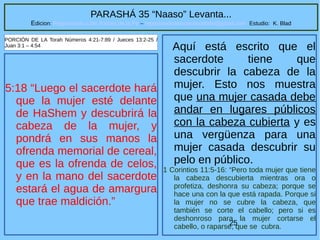 25
PARASHÁ 35 “Naaso” Levanta...
Edicion: Regresando a las Raices de la Fe – regresandoalasraicesdelafe@gmail.com Estudio: K. Blad
5:18 “Luego el sacerdote hará
que la mujer esté delante
de HaShem y descubrirá la
cabeza de la mujer, y
pondrá en sus manos la
ofrenda memorial de cereal,
que es la ofrenda de celos,
y en la mano del sacerdote
estará el agua de amargura
que trae maldición.”
PORCIÓN DE LA Torah Números 4:21-7:89 / Jueces 13:2-25 /
Juan 3:1 – 4:54
Aquí está escrito que el
sacerdote tiene que
descubrir la cabeza de la
mujer. Esto nos muestra
que una mujer casada debe
andar en lugares públicos
con la cabeza cubierta y es
una vergüenza para una
mujer casada descubrir su
pelo en público.
1 Corintios 11:5-16: “Pero toda mujer que tiene
la cabeza descubierta mientras ora o
profetiza, deshonra su cabeza; porque se
hace una con la que está rapada. Porque si
la mujer no se cubre la cabeza, que
también se corte el cabello; pero si es
deshonroso para la mujer cortarse el
cabello, o raparse, que se cubra.
 
