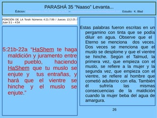 26
PARASHÁ 35 “Naaso” Levanta...
Edicion: Regresando a las Raices de la Fe – regresandoalasraicesdelafe@gmail.com Estudio: K. Blad
5:21b-22a “HaShem te haga
maldición y juramento entre
tu pueblo, haciendo
HaShem que tu muslo se
enjute y tus entrañas, y
hará que el vientre se
hinche y el muslo se
enjute.”
PORCIÓN DE LA Torah Números 4:21-7:89 / Jueces 13:2-25 /
Juan 3:1 – 4:54
Estas palabras fueron escritas en un
pergamino con tinta que se podía
diluir en agua. Observe que el
Eterno se menciona dos veces.
Dos veces se menciona que el
muslo se desplome y que el vientre
se hinche. Según el Talmud, la
primera vez, que empieza con el
muslo, se refiere a la mujer y la
segunda vez, que empieza con el
vientre, se refiere al hombre que
cometió adulterio con ella. También
él sufriría las mismas
consecuencias de la maldición
cuando la mujer beba del agua de
amargura.
 