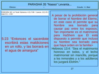27
PARASHÁ 35 “Naaso” Levanta...
Edicion: Regresando a las Raices de la Fe – regresandoalasraicesdelafe@gmail.com Estudio: K. Blad
5:23 “Entonces el sacerdote
escribirá estas maldiciones
en un rollo, y las borrará en
el agua de amargura”
PORCIÓN DE LA Torah Números 4:21-7:89 / Jueces 13:2-25 /
Juan 3:1 – 4:54
A pesar de la prohibición general
de borrar el Nombre del Eterno,
en este caso él permite que su
Nombre sea borrado para
causar paz entre los esposos.
Tan importante es el matrimonio
para HaShem que Él está
dispuesto a permitir que incluso
su Nombre sea borrado para
que haya orden en la familia>
Hebreos 13:4: “Sea el matrimonio
honroso en todos, y el lecho
matrimonial sin mancilla, porque
a los inmorales y a los adúlteros
los juzgará Elohim.”
 