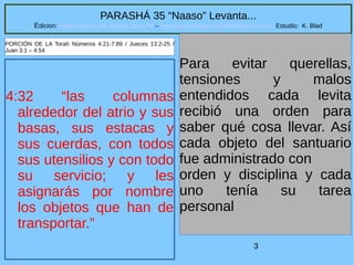 3
PARASHÁ 35 “Naaso” Levanta...
Edicion: Regresando a las Raices de la Fe – regresandoalasraicesdelafe@gmail.com Estudio: K. Blad
4:32 “las columnas
alrededor del atrio y sus
basas, sus estacas y
sus cuerdas, con todos
sus utensilios y con todo
su servicio; y les
asignarás por nombre
los objetos que han de
transportar.”
Para evitar querellas,
tensiones y malos
entendidos cada levita
recibió una orden para
saber qué cosa llevar. Así
cada objeto del santuario
fue administrado con
orden y disciplina y cada
uno tenía su tarea
personal
PORCIÓN DE LA Torah Números 4:21-7:89 / Jueces 13:2-25 /
Juan 3:1 – 4:54
 