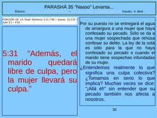 30
PARASHÁ 35 “Naaso” Levanta...
Edicion: Regresando a las Raices de la Fe – regresandoalasraicesdelafe@gmail.com Estudio: K. Blad
5:31 “Además, el
marido quedará
libre de culpa, pero
la mujer llevará su
culpa.”
PORCIÓN DE LA Torah Números 4:21-7:89 / Jueces 13:2-25 /
Juan 3:1 – 4:54
Por su puesto no se entregará el agua
de amargura a una mujer que haya
confesado su pecado. Sólo se da a
una mujer sospechada que rehúsa
confesar su delito. La ley de la sotá
es sólo para la que no haya
confesado su pecado o cuando el
marido tiene sospechas infundadas
de su mujer.
¿Entendemos realmente lo que
significa una culpa colectiva?
¿Tomamos en serio lo que
implica? Muchas veces se dice:
“¡Allá él!” sin entender que su
pecado también nos afecta a
nosotros.
 