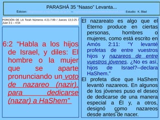 32
PARASHÁ 35 “Naaso” Levanta...
Edicion: Regresando a las Raices de la Fe – regresandoalasraicesdelafe@gmail.com Estudio: K. Blad
6:2 “Habla a los hijos
de Israel, y diles: El
hombre o la mujer
que se aparte
pronunciando un voto
de nazareo (nazir),
para dedicarse
(nazar) a HaShem”
PORCIÓN DE LA Torah Números 4:21-7:89 / Jueces 13:2-25 /
Juan 3:1 – 4:54 El nazareato es algo que el
Eterno produce en ciertas
personas, hombres o
mujeres, como está escrito en
Amós 2:11: “Y levanté
profetas de entre vuestros
hijos y nazareos de entre
vuestros jóvenes. ¿No es así,
hijos de Israel?--declara
HaShem.”
El profeta dice que HaShem
levantó nazareos. En algunos
de los jóvenes puso el deseo
de dedicarse de una manera
especial a Él y, a otros,
designó como nazareos
desde antes de nacer.
 