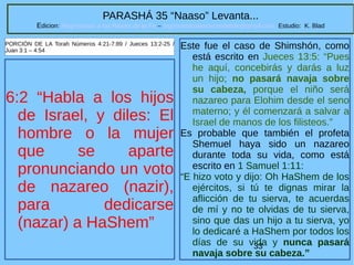 33
PARASHÁ 35 “Naaso” Levanta...
Edicion: Regresando a las Raices de la Fe – regresandoalasraicesdelafe@gmail.com Estudio: K. Blad
6:2 “Habla a los hijos
de Israel, y diles: El
hombre o la mujer
que se aparte
pronunciando un voto
de nazareo (nazir),
para dedicarse
(nazar) a HaShem”
PORCIÓN DE LA Torah Números 4:21-7:89 / Jueces 13:2-25 /
Juan 3:1 – 4:54
Este fue el caso de Shimshón, como
está escrito en Jueces 13:5: “Pues
he aquí, concebirás y darás a luz
un hijo; no pasará navaja sobre
su cabeza, porque el niño será
nazareo para Elohim desde el seno
materno; y él comenzará a salvar a
Israel de manos de los filisteos.”
Es probable que también el profeta
Shemuel haya sido un nazareo
durante toda su vida, como está
escrito en 1 Samuel 1:11:
“E hizo voto y dijo: Oh HaShem de los
ejércitos, si tú te dignas mirar la
aflicción de tu sierva, te acuerdas
de mí y no te olvidas de tu sierva,
sino que das un hijo a tu sierva, yo
lo dedicaré a HaShem por todos los
días de su vida y nunca pasará
navaja sobre su cabeza.”
 