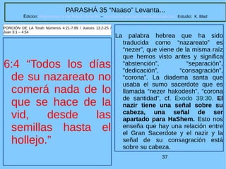37
PARASHÁ 35 “Naaso” Levanta...
Edicion: Regresando a las Raices de la Fe – regresandoalasraicesdelafe@gmail.com Estudio: K. Blad
6:4 “Todos los días
de su nazareato no
comerá nada de lo
que se hace de la
vid, desde las
semillas hasta el
hollejo.”
PORCIÓN DE LA Torah Números 4:21-7:89 / Jueces 13:2-25 /
Juan 3:1 – 4:54
La palabra hebrea que ha sido
traducida como “nazareato” es
“nezer”, que viene de la misma raíz
que hemos visto antes y significa
“abstención”, “separación”,
“dedicación”, “consagración”,
“corona”. La diadema santa que
usaba el sumo sacerdote que es
llamada “nezer hakodesh”, “corona
de santidad”, cf. Éxodo 39:30. El
nazir tiene una señal sobre su
cabeza, una señal de ser
apartado para HaShem. Esto nos
enseña que hay una relación entre
el Gran Sacerdote y el nazir y la
señal de su consagración está
sobre su cabeza.
 