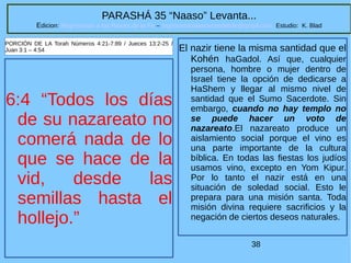 38
PARASHÁ 35 “Naaso” Levanta...
Edicion: Regresando a las Raices de la Fe – regresandoalasraicesdelafe@gmail.com Estudio: K. Blad
6:4 “Todos los días
de su nazareato no
comerá nada de lo
que se hace de la
vid, desde las
semillas hasta el
hollejo.”
PORCIÓN DE LA Torah Números 4:21-7:89 / Jueces 13:2-25 /
Juan 3:1 – 4:54 El nazir tiene la misma santidad que el
Kohén haGadol. Así que, cualquier
persona, hombre o mujer dentro de
Israel tiene la opción de dedicarse a
HaShem y llegar al mismo nivel de
santidad que el Sumo Sacerdote. Sin
embargo, cuando no hay templo no
se puede hacer un voto de
nazareato.El nazareato produce un
aislamiento social porque el vino es
una parte importante de la cultura
bíblica. En todas las fiestas los judíos
usamos vino, excepto en Yom Kipur.
Por lo tanto el nazir está en una
situación de soledad social. Esto le
prepara para una misión santa. Toda
misión divina requiere sacrificios y la
negación de ciertos deseos naturales.
 