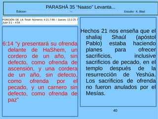 40
PARASHÁ 35 “Naaso” Levanta...
Edicion: Regresando a las Raices de la Fe – regresandoalasraicesdelafe@gmail.com Estudio: K. Blad
6:14 “y presentará su ofrenda
delante de HaShem, un
cordero de un año, sin
defecto, como ofrenda de
ascensión, y una cordera
de un año, sin defecto,
como ofrenda por el
pecado, y un carnero sin
defecto, como ofrenda de
paz”
PORCIÓN DE LA Torah Números 4:21-7:89 / Jueces 13:2-25 /
Juan 3:1 – 4:54
Hechos 21 nos enseña que el
shaliaj Shaúl (apóstol
Pablo) estaba haciendo
planes para ofrecer
sacrificios, inclusive
sacrificios de pecado, en el
templo después de la
resurrección de Yeshúa.
Los sacrificios de ofrenda
no fueron anulados por el
Mesías.
 