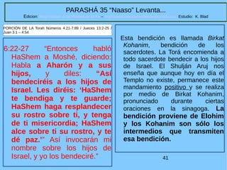 41
PARASHÁ 35 “Naaso” Levanta...
Edicion: Regresando a las Raices de la Fe – regresandoalasraicesdelafe@gmail.com Estudio: K. Blad
6:22-27 “Entonces habló
HaShem a Moshé, diciendo:
Habla a Aharón y a sus
hijos, y diles: “Así
bendeciréis a los hijos de
Israel. Les diréis: ‘HaShem
te bendiga y te guarde;
HaShem haga resplandecer
su rostro sobre ti, y tenga
de ti misericordia; HaShem
alce sobre ti su rostro, y te
dé paz.’” Así invocarán mi
nombre sobre los hijos de
Israel, y yo los bendeciré.”
PORCIÓN DE LA Torah Números 4:21-7:89 / Jueces 13:2-25 /
Juan 3:1 – 4:54
Esta bendición es llamada Birkat
Kohanim, bendición de los
sacerdotes. La Torá encomienda a
todo sacerdote bendecir a los hijos
de Israel. El Shulján Aruj nos
enseña que aunque hoy en día el
Templo no existe, permanece este
mandamiento positivo y se realiza
por medio de Birkat Kohanim,
pronunciado durante ciertas
oraciones en la sinagoga. La
bendición proviene de Elohim
y los Kohanim son sólo los
intermedios que transmiten
esa bendición.
 