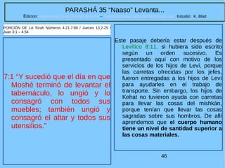 46
PARASHÁ 35 “Naaso” Levanta...
Edicion: Regresando a las Raices de la Fe – regresandoalasraicesdelafe@gmail.com Estudio: K. Blad
7:1 “Y sucedió que el día en que
Moshé terminó de levantar el
tabernáculo, lo ungió y lo
consagró con todos sus
muebles; también ungió y
consagró el altar y todos sus
utensilios.”
PORCIÓN DE LA Torah Números 4:21-7:89 / Jueces 13:2-25 /
Juan 3:1 – 4:54
Este pasaje debería estar después de
Levítico 8:11, si hubiera sido escrito
según un orden sucesivo. Es
presentado aquí con motivo de los
servicios de los hijos de Leví, porque
las carretas ofrecidas por los jefes,
fueron entregadas a los hijos de Leví
para ayudarles en el trabajo de
transporte. Sin embargo, los hijos de
Kehat no tuvieron ayuda con carretas
para llevar las cosas del mishkán,
porque tenían que llevar las cosas
sagradas sobre sus hombros. De allí
aprendemos que el cuerpo humano
tiene un nivel de santidad superior a
las cosas materiales.
 