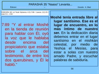 56
PARASHÁ 35 “Naaso” Levanta...
Edicion: Regresando a las Raices de la Fe – regresandoalasraicesdelafe@gmail.com Estudio: K. Blad
7:89 “Y al entrar Moshé
en la tienda de reunión
para hablar con Él, oyó
la voz que le hablaba
desde encima del
propiciatorio que estaba
sobre el arca del
testimonio, de entre los
dos querubines, y Él le
habló.”
PORCIÓN DE LA Torah Números 4:21-7:89 / Jueces 13:2-25 /
Juan 3:1 – 4:54
Moshé tenía entrada libre al
lugar santísimo. Ese es el
lugar de encuentro, en lo
más íntimo de nuestro
ser. En la dedicación diaria
debemos entrar en el lugar
santísimo en el mishkán
celestial, por medio de
Yeshúa el Mesías, para
estar a solas con nuestro
amado Padre, y escuchar
palabras de sabiduría.
 