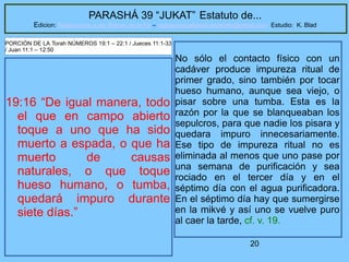 20
PARASHÁ 39 “JUKAT” Estatuto de...
Edicion: Regresando a las Raices de la Fe – regresandoalasraicesdelafe@gmail.com Estudio: K. Blad
19:16 “De igual manera, todo
el que en campo abierto
toque a uno que ha sido
muerto a espada, o que ha
muerto de causas
naturales, o que toque
hueso humano, o tumba,
quedará impuro durante
siete días.”
PORCIÓN DE LA Torah NÚMEROS 19:1 – 22:1 / Jueces 11:1-33
/ Juan 11:1 – 12:50
No sólo el contacto físico con un
cadáver produce impureza ritual de
primer grado, sino también por tocar
hueso humano, aunque sea viejo, o
pisar sobre una tumba. Esta es la
razón por la que se blanqueaban los
sepulcros, para que nadie los pisara y
quedara impuro innecesariamente.
Ese tipo de impureza ritual no es
eliminada al menos que uno pase por
una semana de purificación y sea
rociado en el tercer día y en el
séptimo día con el agua purificadora.
En el séptimo día hay que sumergirse
en la mikvé y así uno se vuelve puro
al caer la tarde, cf. v. 19.
 