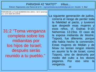 20
PARASHÁ 42 “MATOT” tribus...
Edicion: Regresando a las Raices de la Fe – regresandoalasraicesdelafe@gmail.com Estudio: K. Blad
31:2 “Toma venganza
completa sobre los
midianitas por
los hijos de Israel;
después serás
reunido a tu pueblo.”
PORCIÓN DE LA Torah NÚMEROS 30:1 (30:2) – 32:4 / Jeremías
1:1 – 2:3 / Juan 18:1-19:42
La siguiente generación de judíos,
correría el riesgo de perder toda
la fidelidad al pacto, y tuvieron
que despedir esas mujeres y
esos niños, cf. Esdras 9-10;
Nehemías 13:23ss. El caso de
la esposa midianita de Moshé,
Tsiporá, fue diferente, porque
ella había hecho la conversión.
Estas mujeres de Midián y de
Moav no tenían ningún interés
en asumir la fe de Israel, como
Tsiporá, sino de destruirla por
medio del culto a los dioses
paganos. Por eso vino la
venganza.
 