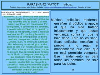 25
PARASHÁ 42 “MATOT” tribus...
Edicion: Regresando a las Raices de la Fe – regresandoalasraicesdelafe@gmail.com Estudio: K. Blad
Romanos 13:1-6: “Sométase toda persona a
las autoridades que gobiernan; porque no
hay autoridad sino de Eloah, y las que
existen, por Eloah son constituidas. Por
consiguiente, el que resiste a la autoridad,
a lo ordenado por Eloah se ha opuesto; y
los que se han opuesto, sobre sí recibirán
condenación. Porque los gobernantes no
son motivo de temor para los de buena
conducta, sino para el que hace el mal.
¿Deseas, pues, no temer a la autoridad?
Haz lo bueno y tendrás elogios de ella,
pues es para ti un ministro de Eloah para
bien. Pero si haces lo malo, teme; porque
no en vano lleva la espada, pues ministro
es de Eloah, un vengador que castiga al
que practica lo malo. Por tanto, es
necesario someterse, no sólo por razón del
castigo, sino también por causa de la
conciencia. Pues por esto también pagáis
impuestos, porque los gobernantes son
servidores de Eloah, dedicados
precisamente a esto.”
PORCIÓN DE LA Torah NÚMEROS 30:1 (30:2) – 32:4 / Jeremías
1:1 – 2:3 / Juan 18:1-19:42
Muchas películas modernas
enseñan al público a apoyar
al que ha sido tratado
injustamente y que busca
venganza contra el que le
hizo daño. Esto no es sano.
Esas películas enseñan al
pueblo a no seguir el
mandamiento que dice que
no está permitido vengarse.
Ese mandamiento es para
todos los hombres, no sólo
para los judíos.
 