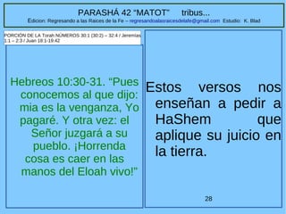 28
PARASHÁ 42 “MATOT” tribus...
Edicion: Regresando a las Raices de la Fe – regresandoalasraicesdelafe@gmail.com Estudio: K. Blad
Hebreos 10:30-31. “Pues
conocemos al que dijo:
mia es la venganza, Yo
pagaré. Y otra vez: el
Señor juzgará a su
pueblo. ¡Horrenda
cosa es caer en las
manos del Eloah vivo!”
PORCIÓN DE LA Torah NÚMEROS 30:1 (30:2) – 32:4 / Jeremías
1:1 – 2:3 / Juan 18:1-19:42
Estos versos nos
enseñan a pedir a
HaShem que
aplique su juicio en
la tierra.
 