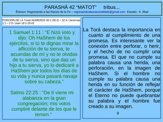 9
PARASHÁ 42 “MATOT” tribus...
Edicion: Regresando a las Raices de la Fe – regresandoalasraicesdelafe@gmail.com Estudio: K. Blad
1 Samuel 1:11 : “E hizo voto y
dijo: Oh HaShem de los
ejércitos, si tú te dignas mirar la
aflicción de tu sierva, te
acuerdas de mí y no te olvidas
de tu sierva, sino que das un
hijo a tu sierva, yo lo dedicaré a
HaShem por todos los días de
su vida y nunca pasará navaja
sobre su cabeza.”
Salmo 22:25 : “De ti viene mi
alabanza en la gran
congregación; mis votos
cumpliré delante de los que le
temen.”
PORCIÓN DE LA Torah NÚMEROS 30:1 (30:2) – 32:4 / Jeremías
1:1 – 2:3 / Juan 18:1-19:42
La Torá destaca la importancia en
cuanto al cumplimiento de una
promesa. Es interesante ver la
conexión entre perforar, o herir,
y el hecho de no cumplir una
promesa. El que no cumple su
palabra causa una herida, una
perforación, en la imagen de
HaShem. Si el hombre no
cumple su palabra causa una
herida en su función de reflejar
el carácter de HaShem, porque
el Eterno no puede quebrantar
su palabra y el hombre fue
creado a su imagen.
 