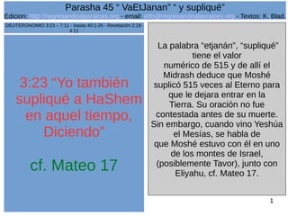 1
3:23 “Yo también
supliqué a HaShem
en aquel tiempo,
Diciendo”
cf. Mateo 17
La palabra “etjanán”, “supliqué”
tiene el valor
numérico de 515 y de allí el
Midrash deduce que Moshé
suplicó 515 veces al Eterno para
que le dejara entrar en la
Tierra. Su oración no fue
contestada antes de su muerte.
Sin embargo, cuando vino Yeshúa
el Mesías, se habla de
que Moshé estuvo con él en uno
de los montes de Israel,
(posiblemente Tavor), junto con
Eliyahu, cf. Mateo 17.
DEUTERONOMIO 3:23 – 7:11 - Isaías 40:1-26 - Revelación 2:18-
4:11
Parasha 45 “ VaEtJanan” “ y supliqué”
Edicion: http://regresandoalasraices.org - email: info@regresandoalasraices.org - Textos: K. Blad.
 