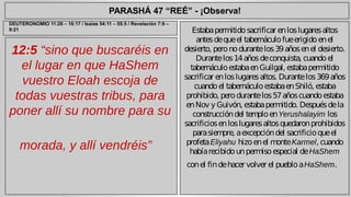 PARASHÁ 47 “REÉ” - ¡Observa! 
12:5 “sino que buscaréis en 
el lugar en que HaShem 
vuestro Eloah escoja de 
todas vuestras tribus, para 
poner allí su nombre para su 
morada, y allí vendréis” 
Estaba permitido sacrificar en los lugares altos 
antes de que el tabernáculo fue erigido en el 
desierto, pero no durante los 39 años en el desierto. 
Durante los 14 años de conquista, cuando el 
tabernáculo estaba en Guilgal, estaba permitido 
sacrificar en los lugares altos. Durante los 369 años 
cuando el tabernáculo estaba en Shiló, estaba 
prohibido, pero durante los 57 años cuando estaba 
en Nov y Guivón, estaba permitido. Después de la 
construcción del templo en Yerushalayim los 
sacrificios en los lugares altos quedaron prohibidos 
para siempre, a excepción del sacrificio que el 
profeta Eliyahu hizo en el monte Karmel, cuando 
había recibido un permiso especial de HaShem 
con el fin de hacer volver el pueblo a HaShem. 
DEUTERONOMIO 11:26 – 16:17 / Isaías 54:11 – 55:5 / Revelación 7:9 – 
9:21 
 