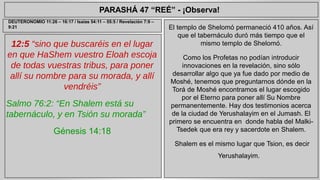 PARASHÁ 47 “REÉ” - ¡Observa! 
12:5 “sino que buscaréis en el lugar 
en que HaShem vuestro Eloah escoja 
de todas vuestras tribus, para poner 
allí su nombre para su morada, y allí 
vendréis” 
Salmo 76:2: “En Shalem está su 
tabernáculo, y en Tsión su morada” 
Génesis 14:18 
El templo de Shelomó permaneció 410 años. Así 
que el tabernáculo duró más tiempo que el 
mismo templo de Shelomó. 
Como los Profetas no podían introducir 
innovaciones en la revelación, sino sólo 
desarrollar algo que ya fue dado por medio de 
Moshé, tenemos que preguntarnos dónde en la 
Torá de Moshé encontramos el lugar escogido 
por el Eterno para poner allí Su Nombre 
permanentemente. Hay dos testimonios acerca 
de la ciudad de Yerushalayim en el Jumash. El 
primero se encuentra en donde habla del Malki- 
Tsedek que era rey y sacerdote en Shalem. 
Shalem es el mismo lugar que Tsion, es decir 
Yerushalayim. 
DEUTERONOMIO 11:26 – 16:17 / Isaías 54:11 – 55:5 / Revelación 7:9 – 
9:21 
 