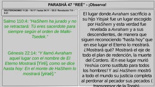 PARASHÁ 47 “REÉ” - ¡Observa! 
Salmo 110:4: “HaShem ha jurado y no 
se retractará: Tú eres sacerdote para 
siempre según el orden de Malki- 
Tsedek.” 
Génesis 22:14: “Y llamó Avraham 
aquel lugar con el nombre de El 
Eterno Mostrará [Yiré], como se dice 
hasta hoy: En el monte de HaShem lo 
mostrará [yiraé].” 
El lugar donde Avraham sacrificio a 
su hijo Yitsjak fue un lugar escogido 
por HaShem y esta verdad fue 
revelada a Avraham y a sus 
descendientes, de manera que 
siguen reconociendo “hasta hoy” que 
en ese lugar el Eterno lo mostrará. 
¿Mostrará qué? Mostrará el eje de 
todo el plan de redención, la muerte 
del Cordero. ¡En ese lugar murió 
Yeshúa como sustituto para todos 
los hombres! Y así HaShem mostró 
a todo el mundo su justicia completa 
al perdonar al pecador sus pecados ( 
transgresor de la Torah). 
DEUTERONOMIO 11:26 – 16:17 / Isaías 54:11 – 55:5 / Revelación 7:9 – 
9:21 
 