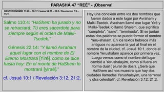 PARASHÁ 47 “REÉ” - ¡Observa! 
Salmo 110:4: “HaShem ha jurado y no 
se retractará: Tú eres sacerdote para 
siempre según el orden de Malki- 
Tsedek.” 
Génesis 22:14: “Y llamó Avraham 
aquel lugar con el nombre de El 
Eterno Mostrará [Yiré], como se dice 
hasta hoy: En el monte de HaShem lo 
mostrará [yiraé].” 
cf. Josué 10:1 / Revelación 3:12; 21:2. 
Hay una conexión entre los dos nombres que 
fueron dados a este lugar por Avraham y 
Malki-Tsedek. Avraham llamó ese lugar Yiré y 
Malki-Tsedek lo llamó Shalem, que significa 
“completo”, “sano”, “terminado”. Si se juntan 
estas dos palabras se puede formar el nombre 
Yeru-shalam. En los textos hebreos más 
antiguos no aparece la yud al final en el 
nombre de la ciudad, cf. Josué 10:1, donde el 
nombre Yerushalam aparece por primera vez. 
Luego vemos como el nombre del lugar 
cambió a Yerushalayim, como si fuera en 
forma dual ( plural de dos!). ¿Será que 
HaShem así nos muestra que hay dos 
ciudades llamadas Yerushalayim, una terrenal 
y otra celestial?, cf. Revelación 3:12; 21:2. 
DEUTERONOMIO 11:26 – 16:17 / Isaías 54:11 – 55:5 / Revelación 7:9 – 
9:21 
 