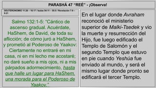 PARASHÁ 47 “REÉ” - ¡Observa! 
Salmo 132:1-5: “Cántico de 
ascenso gradual. Acuérdate, 
HaShem, de David, de toda su 
aflicción; de cómo juró a HaShem, 
y prometió al Poderoso de Yaakov: 
Ciertamente no entraré en mi 
casa, ni en mi lecho me acostaré; 
no daré sueño a mis ojos, ni a mis 
párpados adormecimiento, hasta 
que halle un lugar para HaShem, 
una morada para el Poderoso de 
Yaakov.” 
En el lugar donde Avraham 
reconoció el ministerio 
superior de Malki-Tsedek y vio 
la muerte y resurrección del 
Hijo, fue luego edificado el 
Templo de Salomón y el 
segundo Templo que estuvo 
en pie cuando Yeshúa fue 
enviado al mundo, y será el 
mismo lugar donde pronto se 
edificará el tercer Templo. 
DEUTERONOMIO 11:26 – 16:17 / Isaías 54:11 – 55:5 / Revelación 7:9 – 
9:21 
 