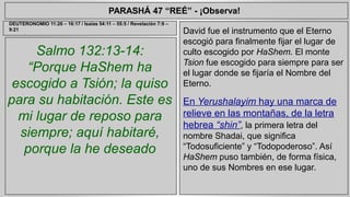 PARASHÁ 47 “REÉ” - ¡Observa! 
Salmo 132:13-14: 
“Porque HaShem ha 
escogido a Tsión; la quiso 
para su habitación. Este es 
mi lugar de reposo para 
siempre; aquí habitaré, 
porque la he deseado 
David fue el instrumento que el Eterno 
escogió para finalmente fijar el lugar de 
culto escogido por HaShem. El monte 
Tsion fue escogido para siempre para ser 
el lugar donde se fijaría el Nombre del 
Eterno. 
En Yerushalayim hay una marca de 
relieve en las montañas, de la letra 
hebrea “shin”, la primera letra del 
nombre Shadai, que significa 
“Todosuficiente” y “Todopoderoso”. Así 
HaShem puso también, de forma física, 
uno de sus Nombres en ese lugar. 
DEUTERONOMIO 11:26 – 16:17 / Isaías 54:11 – 55:5 / Revelación 7:9 – 
9:21 
 