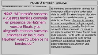 PARASHÁ 47 “REÉ” - ¡Observa! 
12:7 “Allí también vosotros 
y vuestras familias comeréis 
en presencia de HaShem 
vuestro Eloah, y os 
alegraréis en todas vuestras 
empresas en las cuales 
HaShem vuestro Eloah os ha 
bendecido.” 
El momento de sentarse en la mesa fue 
creado por el Eterno para poder estar 
delante de Él. En Yerushalayim el pueblo 
aprendió cómo se debe sentar y comer 
delante del Eterno. Por eso, la mesa en 
la casa de un judío es un lugar sagrado, 
considerado como un altar. Un judío no 
se sienta sobre una mesa. La mesa es 
un lugar de encuentro con el Eterno para 
toda la familia. Por lo tanto, es importante 
que todos los miembros de la familia 
coman en los mismos horarios para 
poder encontrar a HaShem en una 
comunión familiar. 
DEUTERONOMIO 11:26 – 16:17 / Isaías 54:11 – 55:5 / Revelación 7:9 – 
9:21 
 