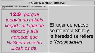 PARASHÁ 47 “REÉ” - ¡Observa! 
12:9 “porque 
todavía no habéis 
llegado al lugar de 
reposo y a la 
heredad que 
HaShem vuestro 
Eloah os da. 
El lugar de reposo 
se refiere a Shiló y 
la heredad se refiere 
a Yerushalayim. 
DEUTERONOMIO 11:26 – 16:17 / Isaías 54:11 – 55:5 / Revelación 7:9 – 
9:21 
 