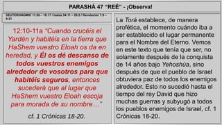 PARASHÁ 47 “REÉ” - ¡Observa! 
12:10-11a “Cuando crucéis el 
Yardén y habitéis en la tierra que 
HaShem vuestro Eloah os da en 
heredad, y Él os dé descanso de 
todos vuestros enemigos 
alrededor de vosotros para que 
habitéis seguros, entonces 
sucederá que al lugar que 
HaShem vuestro Eloah escoja 
para morada de su nombre…” 
cf. 1 Crónicas 18-20. 
La Torá establece, de manera 
profética, el momento cuándo iba a 
ser establecido el lugar permanente 
para el Nombre del Eterno. Vemos 
en este texto que tenía que ser, no 
solamente después de la conquista 
de 14 años bajo Yehoshúa, sino 
después de que el pueblo de Israel 
obtuviera paz de todos los enemigos 
alrededor. Esto no sucedió hasta el 
tiempo del rey David que hizo 
muchas guerras y subyugó a todos 
los pueblos enemigos de Israel, cf. 1 
Crónicas 18-20. 
DEUTERONOMIO 11:26 – 16:17 / Isaías 54:11 – 55:5 / Revelación 7:9 – 
9:21 
 