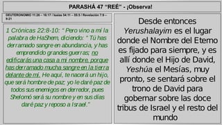 PARASHÁ 47 “REÉ” - ¡Observa! 
1 Crónicas 22:8-10: “ Pero vino a mí la 
palabra de HaShem, diciendo: “ Tú has 
derramado sangre en abundancia, y has 
emprendido grandes guerras; no 
edificarás una casa a mi nombre, porque 
has derramado mucha sangre en la tierra 
delante de mí. He aquí, te nacerá un hijo, 
que será hombre de paz; yo le daré paz de 
todos sus enemigos en derredor, pues 
Shelomó será su nombre y en sus días 
daré paz y reposo a Israel.” 
Desde entonces 
Yerushalayim es el lugar 
donde el Nombre del Eterno 
es fijado para siempre, y es 
allí donde el Hijo de David, 
Yeshúa el Mesías, muy 
pronto, se sentará sobre el 
trono de David para 
gobernar sobre las doce 
tribus de Israel y el resto del 
mundo 
DEUTERONOMIO 11:26 – 16:17 / Isaías 54:11 – 55:5 / Revelación 7:9 – 
9:21 
 