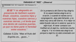 PARASHÁ 47 “REÉ” - ¡Observa! 
12:12 “Y os alegraréis en 
presencia de HaShem vuestro 
Eloah, vosotros, vuestros hijos y 
vuestras hijas, vuestros siervos y 
vuestras siervas, y el levita que 
vive dentro de vuestras puertas, 
ya que no tiene parte ni heredad 
entre vosotros.” 
Gálatas 5:22a: “Mas el fruto del 
Espíritu es... gozo...” 
En la presencia del Eterno hay alegría. 
Si no experimentas alegría en tu 
oración, o cuando te reúnes con tu 
congregación, algo está fallando, y no 
estás muy cerca del Eterno. A lo mejor te 
estás fijando más en lo exterior que en lo 
espiritual. Al tener contacto con 
HaShem en el espíritu, recibimos mucha 
alegría. Y si no tienes esa alegría es 
porque tu espíritu no está conectado con 
Él. 
DEUTERONOMIO 11:26 – 16:17 / Isaías 54:11 – 55:5 / Revelación 7:9 – 
9:21 
 