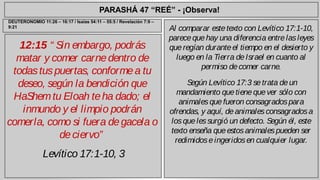 PARASHÁ 47 “REÉ” - ¡Observa! 
12:15 “ Sin embargo, podrás 
matar y comer carne dentro de 
todas tus puertas, conforme a tu 
deseo, según la bendición que 
HaShem tu Eloah te ha dado; el 
inmundo y el limpio podrán 
comerla, como si fuera de gacela o 
de ciervo” 
Levítico 17:1-10, 3 
Al comparar este texto con Levítico 17:1-10, 
parece que hay una diferencia entre las leyes 
que regían durante el tiempo en el desierto y 
luego en la Tierra de Israel en cuanto al 
permiso de comer carne. 
Según Levítico 17:3 se trata de un 
mandamiento que tiene que ver sólo con 
animales que fueron consagrados para 
ofrendas, y aquí, de animales consagrados a 
los que les surgió un defecto. Según él, este 
texto enseña que estos animales pueden ser 
redimidos e ingeridos en cualquier lugar. 
DEUTERONOMIO 11:26 – 16:17 / Isaías 54:11 – 55:5 / Revelación 7:9 – 
9:21 
 