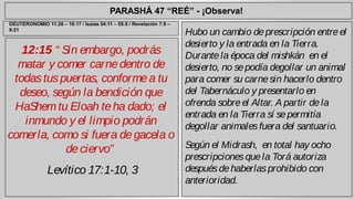 PARASHÁ 47 “REÉ” - ¡Observa! 
12:15 “ Sin embargo, podrás 
matar y comer carne dentro de 
todas tus puertas, conforme a tu 
deseo, según la bendición que 
HaShem tu Eloah te ha dado; el 
inmundo y el limpio podrán 
comerla, como si fuera de gacela o 
de ciervo” 
Levítico 17:1-10, 3 
Hubo un cambio de prescripción entre el 
desierto y la entrada en la Tierra. 
Durante la época del mishkán en el 
desierto, no se podía degollar un animal 
para comer su carne sin hacerlo dentro 
del Tabernáculo y presentarlo en 
ofrenda sobre el Altar. A partir de la 
entrada en la Tierra sí se permitía 
degollar animales fuera del santuario. 
Según el Midrash, en total hay ocho 
prescripciones que la Torá autoriza 
después de haberlas prohibido con 
anterioridad. 
DEUTERONOMIO 11:26 – 16:17 / Isaías 54:11 – 55:5 / Revelación 7:9 – 
9:21 
 