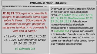 PARASHÁ 47 “REÉ” - ¡Observa! 
12:16, 23 “Sólo que no comeréis la 
sangre; la derramaréis como agua 
sobre la tierra… Sólo cuídate de 
no comer la sangre, porque la 
sangre es la vida, y no comerás la 
vida con la carne.” 
cf. Levítico 3:17; 7:26; 17:10-12, 
14; 19:26; Deuteronomio 12:16; 
23, 24, 25; 15:23. 
cf. Génesis 9:4 
Diez veces se menciona esta prohibición 
en las Escrituras para los hijos de 
Israel, cf. Levítico 3:17; 7:26; 17:10- 
12, 14; 19:26; Deuteronomio 12:16; 
23, 24, 25; 15:23. Además, este 
mandamiento había sido dado 
anteriormente a todos los hijos de Noaj, 
cf. Génesis 9:4, y aplica, por lo tanto, 
a todos los hombres del mundo. Por esta 
razón, debemos ser muy estrictos en no 
comer carnes de animales que no hayan 
sido matados correctamente. 
DEUTERONOMIO 11:26 – 16:17 / Isaías 54:11 – 55:5 / Revelación 7:9 – 
9:21 
 