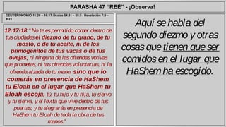 PARASHÁ 47 “REÉ” - ¡Observa! 
12:17-18 “ No te es permitido comer dentro de 
tus ciudades el diezmo de tu grano, de tu 
mosto, o de tu aceite, ni de los 
primogénitos de tus vacas o de tus 
ovejas, ni ninguna de las ofrendas votivas 
que prometas, ni tus ofrendas voluntarias, ni la 
ofrenda alzada de tu mano, sino que lo 
comerás en presencia de HaShem 
tu Eloah en el lugar que HaShem tu 
Eloah escoja, tú, tu hijo y tu hija, tu siervo 
y tu sierva, y el levita que vive dentro de tus 
puertas; y te alegrarás en presencia de 
HaShem tu Eloah de toda la obra de tus 
manos.” 
Aquí se habla del 
segundo diezmo y otras 
cosas que tienen que ser 
comidos en el lugar que 
HaShem ha escogido. 
DEUTERONOMIO 11:26 – 16:17 / Isaías 54:11 – 55:5 / Revelación 7:9 – 
9:21 
 