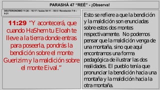 PARASHÁ 47 “REÉ” - ¡Observa! 
11:29 “Y acontecerá, que 
cuando HaShem tu Eloah te 
lleve a la tierra donde entras 
para poseerla, pondrás la 
bendición sobre el monte 
Guerizim y la maldición sobre 
el monte Eival.” 
Esto se refiere a que la bendición 
y la maldición son enunciadas 
sobre estos dos montes 
respectivamente. No podemos 
pensar que la maldición venga de 
una montaña, sino que aquí 
encontramos una forma 
pedagógica de ilustrar las dos 
realidades. El pueblo tenía que 
pronunciar la bendición hacia una 
montaña y la maldición hacia la 
otra montaña. 
DEUTERONOMIO 11:26 – 16:17 / Isaías 54:11 – 55:5 / Revelación 7:9 – 
9:21 
 