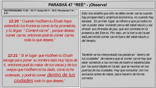 PARASHÁ 47 “REÉ” - ¡Observa! 
12:20 “ Cuando HaShem tu Eloah haya 
extendido tus fronteras como te ha prometido, 
y tú digas: “ Comeré carne” , porque deseas 
comer carne, entonces podrás comer carne, 
toda la que desees.” 
12:21 “ Si el lugar que HaShem tu Eloah 
escoge para poner su nombre está muy lejos de 
ti, entonces podrás matar de tus vacas y de tus 
ovejas que HaShem te ha dado, como te he 
ordenado, y podrás comer dentro de tus 
ciudades todo lo que desees.” 
Esto nos enseña que sólo se debe comer carne cuando 
hay prosperidad y amplitud económica, no cuando hay 
escasez. En primer lugar se refiere a que ya todos no 
van a poder estar viviendo cerca del tabernáculo y así 
ofrecer sus ofrendas de paz, que son comidas en la 
presencia del Eterno. Por esto, en la tierra de Israel 
está permitido comer carne fuera del tabernáculo y 
del templo. 
También se ha interpretado las palabras “ dentro de 
tus ciudades” de manera que al comer carne hay que 
estar sometido a las normas de kashrut establecidas 
por las autoridades en Israel, que se reunían en las 
puertas de las ciudades. Hay que consultar con los 
ancianos antes de matar, para hacerlo de forma 
correcta. 
DEUTERONOMIO 11:26 – 16:17 / Isaías 54:11 – 55:5 / Revelación 7:9 – 
9:21 
 
