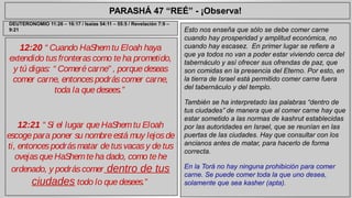 PARASHÁ 47 “REÉ” - ¡Observa! 
12:20 “ Cuando HaShem tu Eloah haya 
extendido tus fronteras como te ha prometido, 
y tú digas: “ Comeré carne” , porque deseas 
comer carne, entonces podrás comer carne, 
toda la que desees.” 
12:21 “ Si el lugar que HaShem tu Eloah 
escoge para poner su nombre está muy lejos de 
ti, entonces podrás matar de tus vacas y de tus 
ovejas que HaShem te ha dado, como te he 
ordenado, y podrás comer dentro de tus 
ciudades todo lo que desees.” 
Esto nos enseña que sólo se debe comer carne 
cuando hay prosperidad y amplitud económica, no 
cuando hay escasez. En primer lugar se refiere a 
que ya todos no van a poder estar viviendo cerca del 
tabernáculo y así ofrecer sus ofrendas de paz, que 
son comidas en la presencia del Eterno. Por esto, en 
la tierra de Israel está permitido comer carne fuera 
del tabernáculo y del templo. 
También se ha interpretado las palabras “dentro de 
tus ciudades” de manera que al comer carne hay que 
estar sometido a las normas de kashrut establecidas 
por las autoridades en Israel, que se reunían en las 
puertas de las ciudades. Hay que consultar con los 
ancianos antes de matar, para hacerlo de forma 
correcta. 
En la Torá no hay ninguna prohibición para comer 
carne. Se puede comer toda la que uno desea, 
solamente que sea kasher (apta). 
DEUTERONOMIO 11:26 – 16:17 / Isaías 54:11 – 55:5 / Revelación 7:9 – 
9:21 
 