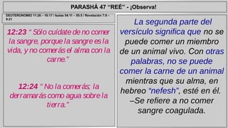PARASHÁ 47 “REÉ” - ¡Observa! 
12:23 “ Sólo cuídate de no comer 
la sangre, porque la sangre es la 
vida, y no comerás el alma con la 
carne.” 
12:24 “ No la comerás; la 
derramarás como agua sobre la 
tierra.” 
La segunda parte del 
versículo significa que no se 
puede comer un miembro 
de un animal vivo. Con otras 
palabras, no se puede 
comer la carne de un animal 
mientras que su alma, en 
hebreo “nefesh”, esté en él. 
–Se refiere a no comer 
sangre coagulada. 
DEUTERONOMIO 11:26 – 16:17 / Isaías 54:11 – 55:5 / Revelación 7:9 – 
9:21 
 