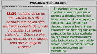 PARASHÁ 47 “REÉ” - ¡Observa! 
12:30 “cuídate de de no 
seas atraído tras ellos, 
después que hayan sido 
destruidas delante de ti, y de 
no buscar sus dioses, 
diciendo: “¿Cómo servían 
estas naciones a sus dioses 
para que yo haga lo 
mismo?”” 
– En este texto vemos la gran 
importancia de ser muy radical en 
cuanto a la idolatría y todo lo que 
tiene que ver con el culto pagano, tan 
radical que hasta hay que estar 
dispuesto a entregar los familiares 
más íntimos a la corte de justicia para 
su ejecución, tan radical que hasta 
hay que estar dispuesto a eliminar 
todos los habitantes de una ciudad y 
quemarla como ofrenda al Eterno de 
manera que nunca más sea 
reconstruida. 
DEUTERONOMIO 11:26 – 16:17 / Isaías 54:11 – 55:5 / Revelación 7:9 – 
9:21 
 