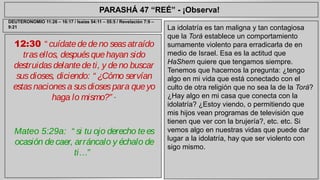 PARASHÁ 47 “REÉ” - ¡Observa! 
12:30 “ cuídate de de no seas atraído 
tras ellos, después que hayan sido 
destruidas delante de ti, y de no buscar 
sus dioses, diciendo: “ ¿Cómo servían 
estas naciones a sus dioses para que yo 
haga lo mismo?” ” 
Mateo 5:29a: “ si tu ojo derecho te es 
ocasión de caer, arráncalo y échalo de 
ti…” 
La idolatría es tan maligna y tan contagiosa 
que la Torá establece un comportamiento 
sumamente violento para erradicarla de en 
medio de Israel. Esa es la actitud que 
HaShem quiere que tengamos siempre. 
Tenemos que hacernos la pregunta: ¿tengo 
algo en mi vida que está conectado con el 
culto de otra religión que no sea la de la Torá? 
¿Hay algo en mi casa que conecta con la 
idolatría? ¿Estoy viendo, o permitiendo que 
mis hijos vean programas de televisión que 
tienen que ver con la brujería?, etc. etc. Si 
vemos algo en nuestras vidas que puede dar 
lugar a la idolatría, hay que ser violento con 
sigo mismo. 
DEUTERONOMIO 11:26 – 16:17 / Isaías 54:11 – 55:5 / Revelación 7:9 – 
9:21 
 