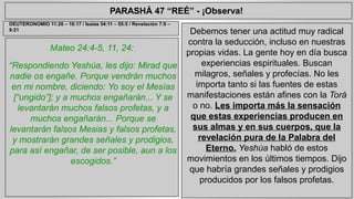 PARASHÁ 47 “REÉ” - ¡Observa! 
Mateo 24:4-5, 11, 24: 
“Respondiendo Yeshúa, les dijo: Mirad que 
nadie os engañe. Porque vendrán muchos 
en mi nombre, diciendo: Yo soy el Mesías 
[“ungido”]; y a muchos engañarán... Y se 
levantarán muchos falsos profetas, y a 
muchos engañarán... Porque se 
levantarán falsos Mesias y falsos profetas, 
y mostrarán grandes señales y prodigios, 
para así engañar, de ser posible, aun a los 
escogidos.” 
Debemos tener una actitud muy radical 
contra la seducción, incluso en nuestras 
propias vidas. La gente hoy en día busca 
experiencias espirituales. Buscan 
milagros, señales y profecías. No les 
importa tanto si las fuentes de estas 
manifestaciones están afines con la Torá 
o no. Les importa más la sensación 
que estas experiencias producen en 
sus almas y en sus cuerpos, que la 
revelación pura de la Palabra del 
Eterno. Yeshúa habló de estos 
movimientos en los últimos tiempos. Dijo 
que habría grandes señales y prodigios 
producidos por los falsos profetas. 
DEUTERONOMIO 11:26 – 16:17 / Isaías 54:11 – 55:5 / Revelación 7:9 – 
9:21 
 