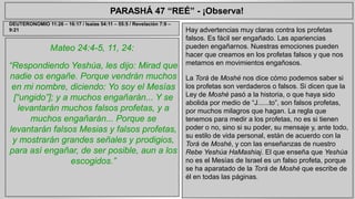 PARASHÁ 47 “REÉ” - ¡Observa! 
Mateo 24:4-5, 11, 24: 
“Respondiendo Yeshúa, les dijo: Mirad que 
nadie os engañe. Porque vendrán muchos 
en mi nombre, diciendo: Yo soy el Mesías 
[“ungido”]; y a muchos engañarán... Y se 
levantarán muchos falsos profetas, y a 
muchos engañarán... Porque se 
levantarán falsos Mesias y falsos profetas, 
y mostrarán grandes señales y prodigios, 
para así engañar, de ser posible, aun a los 
escogidos.” 
Hay advertencias muy claras contra los profetas 
falsos. Es fácil ser engañado. Las apariencias 
pueden engañarnos. Nuestras emociones pueden 
hacer que creamos en los profetas falsos y que nos 
metamos en movimientos engañosos. 
La Torá de Moshé nos dice cómo podemos saber si 
los profetas son verdaderos o falsos. Si dicen que la 
Ley de Moshé pasó a la historia, o que haya sido 
abolida por medio de “J......to”, son falsos profetas, 
por muchos milagros que hagan. La regla que 
tenemos para medir a los profetas, no es si tienen 
poder o no, sino si su poder, su mensaje y, ante todo, 
su estilo de vida personal, están de acuerdo con la 
Torá de Moshé, y con las enseñanzas de nuestro 
Rebe Yeshúa HaMashiaj. El que enseña que Yeshúa 
no es el Mesías de Israel es un falso profeta, porque 
se ha aparatado de la Torá de Moshé que escribe de 
él en todas las páginas. 
DEUTERONOMIO 11:26 – 16:17 / Isaías 54:11 – 55:5 / Revelación 7:9 – 
9:21 
 